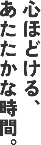 心ほどける、あたたかな時間。